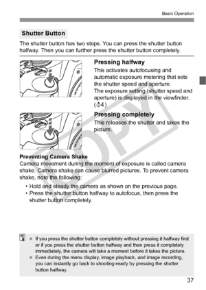 Page 3737
Basic Operation
The shutter button has two steps. You can press the shutter button halfway. Then you can further press the shutter button completely.
Pressing halfway
This activates autofocusing and 
automatic exposure metering that sets 
the shutter speed and aperture.
The exposure setting (shutter speed and 
aperture) is displayed in the viewfinder. 
(0 )
Pressing completely
This releases the shutter and takes the 
picture.
Preventing Camera Shake
Camera movement during the moment  of exposure is...