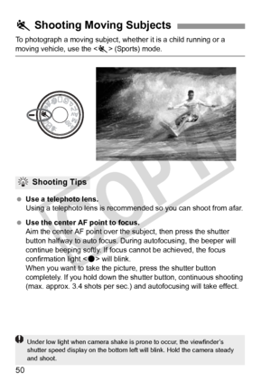 Page 5050
To photograph a moving subject, whether it is a child running or a 
moving vehicle, use the  (Sports) mode.
  Use a telephoto lens.
Using a telephoto lens is recomm ended so you can shoot from afar.
  Use the center AF point to focus.
Aim the center AF point over th e subject, then press the shutter 
button halfway to auto focus. Du ring autofocusing, the beeper will 
continue beeping softly. If focu s cannot be achieved, the focus 
confirmation light < o> will blink.
When you want to take the...