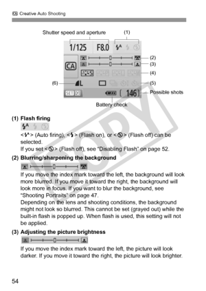 Page 54C Creative Auto Shooting
54
(1) Flash firing
 (Auto firing), < D> (Flash on), or  (Flash off) can be 
selected.
If you set < b> (Flash off), see “Disabling Flash” on page 52.
(2) Blurring/sharpening the background
If you move the index mark toward  the left, the background will look 
more blurred. If you move it toward the right, the background will 
look more in focus. If you want  to blur the background, see 
“Shooting Portraits” on page 47.
Depending on the lens and shooti ng conditions, the...