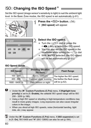 Page 6060
Set the ISO speed (image sensor’s sensitivity to light) to suit the ambient light 
level. In the Basic Zone modes, the ISO speed is set automatically (p.61).
1Press the  button. (9)
X [ISO speed ] will appear.
2Select the ISO speed.
 Turn the < 6> dial or press the 
< U > key to select the ISO speed.
 
You can also set th e ISO speed in the 
viewfinder while turning the  dial.  With “ AUTO ” selected, the ISO speed 
will be set automatically (p.61).
ISO Speed Guide
Z : Changing the ISO SpeedN
ISO...