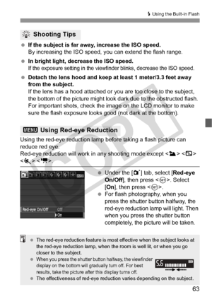 Page 6363
D Using the Built-in Flash
 If the subject is far away, increase the ISO speed.
By increasing the ISO speed,  you can extend the flash range.
  In bright light, decrease the ISO speed.
If the exposure setting in the viewfi nder blinks, decrease the ISO speed.
 Detach the lens hood and keep at least 1 meter/3.3 feet away 
from the subject.
If the lens has a hood attached or  you are too close to the subject, 
the bottom of the picture might look dark due to the obstructed flash. 
For important shots,...