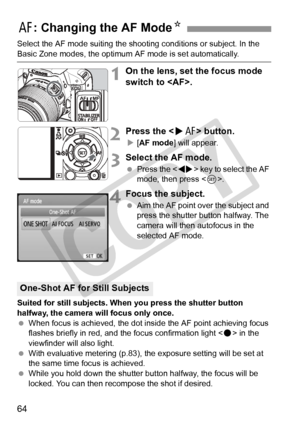 Page 6464
Select the AF mode suiting the shooting conditions or subject. In the 
Basic Zone modes, the optimum AF mode is set automatically.
1On the lens, set the focus mode 
switch to .
2Press the  button.
X[AF mode ] will appear.
3Select the AF mode.
 Press the < U> key to select the AF 
mode, then press < 0>.
4Focus the subject.
  Aim the AF point over the subject and 
press the shutter button halfway. The 
camera will then autofocus in the 
selected AF mode.
Suited for still subjects. When you press the...