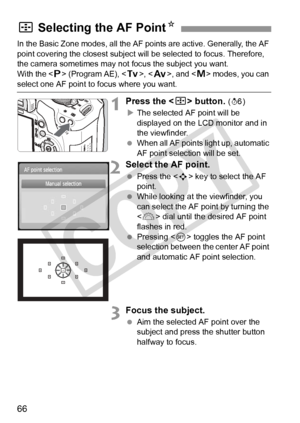 Page 6666
In the Basic Zone modes, all the AF points are active. Generally, the AF 
point covering the closest subject will be selected to focus. Therefore, 
the camera sometimes may not focus the subject you want.
With the < d> (Program AE), < s>, < f >, and < a> modes, you can 
select one AF point to focus where you want.
1Press the < S> button. (9)
X The selected AF point will be 
displayed on the LCD monitor and in 
the viewfinder.
  When all AF points light up, automatic 
AF point selection will be set....