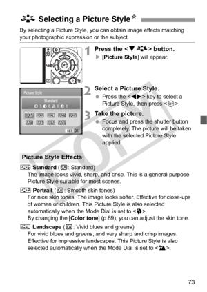 Page 7373
By selecting a Picture Style, you can obtain image effects matching 
your photographic expression or the subject.
1Press the  button.
X [Picture Style] will appear.
2Select a Picture Style.
  Press the < U> key to select a 
Picture Style, then press < 0>.
3Take the picture.
  Focus and press the shutter button 
completely. The picture will be taken 
with the selected Picture Style 
applied.
P  Standard ( C: Standard)
The image looks vivid, sharp, and  crisp. This is a general-purpose 
Picture Style...