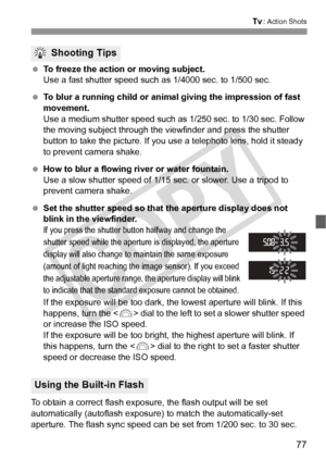 Page 7777
s: Action Shots
 To freeze the action or moving subject.
Use a fast shutter speed such  as 1/4000 sec. to 1/500 sec.
  To blur a running child or animal giving the impression of fast 
movement.
Use a medium shutter speed such as  1/250 sec. to 1/30 sec. Follow 
the moving subject through the vi ewfinder and press the shutter 
button to take the picture. If you use a telephoto lens, hold it steady 
to prevent camera shake.
  How to blur a flowing river or water fountain.
Use a slow shutter speed of...