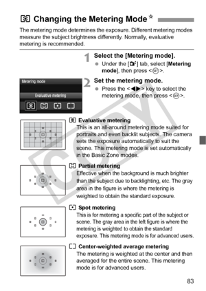 Page 8383
The metering mode determines the exposure. Different metering modes 
measure the subject brightness differently. Normally, evaluative 
metering is recommended.
1Select the [Metering mode].
 Under the [ 2] tab, select [ Metering 
mode ], then press < 0>.
2Set the metering mode.
  Press the < U> key to select the 
metering mode, then press < 0>.
q Evaluative metering 
This is an all-around  metering mode suited for 
portraits and even backlit subjects. The camera 
sets the exposure automatically to suit...