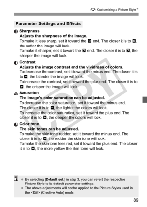 Page 8989
A Customizing a Picture Style N
 Sharpness
Adjusts the sharpness of the image.
To make it less sharp, set it toward the  E end. The closer it is to E, 
the softer the image will look.
To make it sharper, set it toward the  F end. The closer it is to F, the 
sharper the image will look.
 Contrast Adjusts the image contrast and the vividness of colors.
To decrease the contrast, set it towa rd the minus end. The closer it is 
to G , the blander the image will look.
To increase the contrast, set it toward...