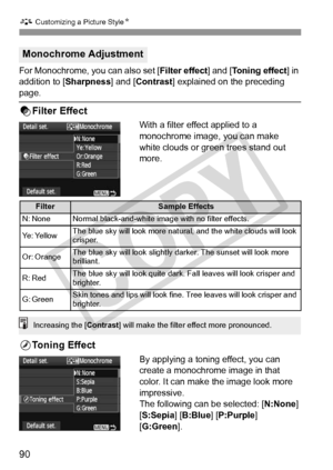 Page 90A Customizing a Picture Style N
90
For Monochrome, you can also set [ Filter effect] and [Toning effect] in 
addition to [ Sharpness] and [Contrast ] explained on the preceding 
page.
kFilter Effect
With a filter effect applied to a 
monochrome image, you can make 
white clouds or green trees stand out 
more. 
lToning Effect
By applying a toning effect, you can 
create a monochrome image in that 
color. It can make the image look more 
impressive.
The following can be selected: [N:None ] 
[S:Sepia ]...