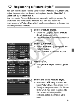 Page 9191
You can select a base Picture Style such as [Portrait] or [Landscape ], 
adjust its parameters as des ired and register it under [User Def. 1], 
[User Def. 2 ], or [User Def. 3 ].
You can create Picture Styles whos e parameter settings such as for 
sharpness and contrast are diff erent. You can also adjust the 
parameters of a Picture Style which  has been registered to the camera 
with the provided software.
1Select [Picture Style].
 Under the [ 2] tab, select [ Picture 
Style ], then press < 0>.
X...