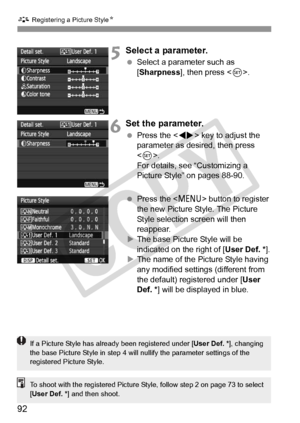 Page 92A Registering a Picture Style N
92
5Select a parameter.
 Select a parameter such as 
[Sharpness], then press < 0>.
6Set the parameter.
  Press the < U> key to adjust the 
parameter as desired, then press 
< 0 >.
For details, see “Customizing a 
Picture Style” on pages 88-90.
  Press the  button to register 
the new Picture Style. The Picture 
Style selection screen will then 
reappear.
X The base Picture Style will be 
indicated on the right of [ User Def. *].
X The name of the Picture Style having 
any...