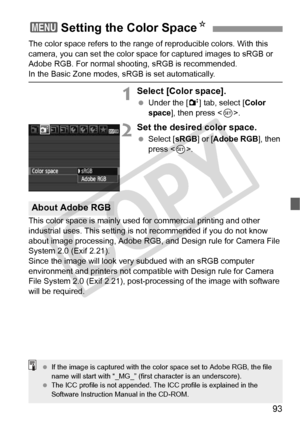 Page 9393
The color space refers to the range of reproducible colors. With this 
camera, you can set the color space for captured images to sRGB or 
Adobe RGB. For normal shooting, sRGB is recommended.
In the Basic Zone modes, sRGB is set automatically.
1Select [Color space].
  Under the [ 2] tab, select [ Color 
space ], then press < 0>.
2Set the desired color space.
  Select [ sRGB] or [Adobe RGB ], then 
press < 0>.
This color space is mainly used for commercial printing and other 
industrial uses. This...