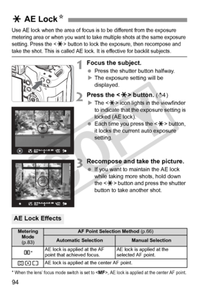 Page 9494
Use AE lock when the area of focus is to be different from the exposure 
metering area or when you want to take multiple shots at the same exposure 
setting. Press the <
A> button to lock the  exposure, then recompose and take the shot. This is called AE lock.  It is effective for backlit subjects.
1Focus the subject.
 Press the shutter button halfway.
X The exposure setting will be 
displayed.
2Press the < A> button. (0)
X The < A> icon lights in the viewfinder 
to indicate that the exposure setting...