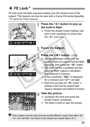 Page 9595
FE lock locks the flash exposure setting over the desired area of the 
subject. This feature can also be used with a Canon EX-series Speedlite.
* FE stands for Flash Exposure.
1Press the < D> button to pop up 
the built-in flash.
  Press the shutter button halfway and 
look in the viewfinder to check that 
the < D> icon is lit.
2Focus the subject.
3Press the < A> button. (8)
 
Aim the viewfinder center over the 
subject where you want to lock the flash 
exposure, then press the <
A> button.
X The...