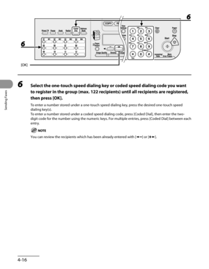 Page 117
Sending Faxes
4-16

6 Select the one-touch speed dialing key or coded speed dialing code you want 
to register in the group (max. 122 recipients) until all recipients are registered, 
then press [OK].
To enter a number stored under a one-touch speed dialing key, press the desired one-touch speed 
dialing key(s).
To enter a number stored under a coded speed dialing code, press [Coded Dial], then enter the two-
digit code for the number using the numeric keys. For multiple entries, press [Coded Dial]...