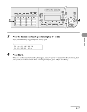 Page 128
4-27
Sending Faxes
3 Press the desired one-touch speed dialing key (01 to 23).
If you pressed a wrong key, press [Clear] and try again.
[05]CANONUSA
Ex.
TEL=0123XXXXXX
4 Press [Start].
When you set the documents on the platen glass, press [] or [] to select the document size, then 
press [Start] for each document. When scanning is complete, press [OK] to start dialing. 