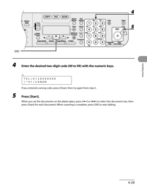 Page 130
4-29
Sending Faxes

4 Enter the desired two-digit code (00 to 99) with the numeric keys.
[*01]CANON
Ex.
TEL=012XXXXXXX
If you entered a wrong code, press [Clear], then try again from step 3.
5 Press [Start].
When you set the documents on the platen glass, press [] or [] to select the document size, then 
press [Start] for each document. When scanning is complete, press [OK] to start dialing. 