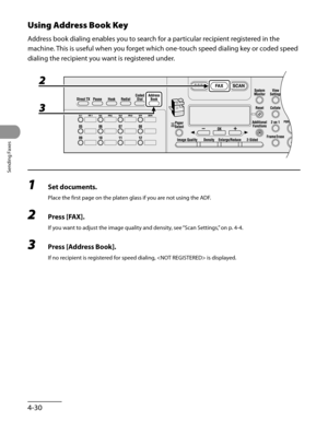 Page 131
Sending Faxes
4-30

Using Address Book Key
Address book dialing enables you to search for a particular recipient registered in the 
machine. This is useful when you forget which one-touch speed dialing key or coded speed 
dialing the recipient you want is registered under.
1 Set documents.
Place the first page on the platen glass if you are not using the ADF.
2 Press [FAX].
If you want to adjust the image quality and density, see “Scan Settings,” on p. 4-4.
3 Press [Address Book].
If no recipient is...