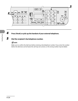 Page 135
Sending Faxes
4-34

4 Press [Hook] or pick up the handset of your external telephone.
5 Dial the recipient's fax/telephone number.
Make sure to confirm the dial tone before entering a fax/telephone number. If you enter the number 
before the dial tone can be heard, the call may not connect, or the wrong number may be dialed. 