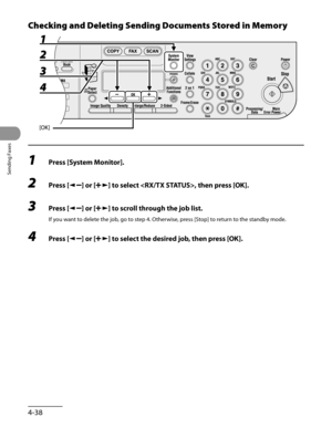 Page 139
Sending Faxes
4-38

Checking and Deleting Sending Documents Stored in Memory
1 Press [System Monitor].
2 Press [] or [] to select , then press [OK].
3 Press [] or [] to scroll through the job list.
If you want to delete the job, go to step 4. Otherwise, press [Stop] to return to the standby mode.
4 Press [] or [] to select the desired job, then press [OK]. 