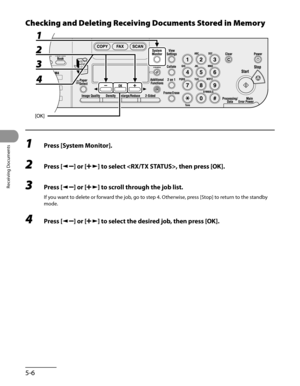 Page 147
Receiving Documents
5-6

Checking and Deleting Receiving Documents Stored in Memory
1 Press [System Monitor].
2 Press [] or [] to select , then press [OK].
3 Press [] or [] to scroll through the job list.
If you want to delete or forward the job, go to step 4. Otherwise, press [Stop] to return to the standby 
mode.
4 Press [] or [] to select the desired job, then press [OK]. 
