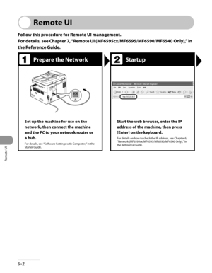 Page 173
Remote UI
9-2

Remote UI
Follow this procedure for Remote UI management.
For details, see Chapter 7, “Remote UI (MF6595cx/MF6595/MF6590/MF6540 Only),” in 
the Reference Guide.
Prepare the NetworkStartup
Set up the machine for use on the 
network, then connect the machine 
and the PC to your network router or 
a hub.
For details, see “Software Settings with Computer,” in the Starter Guide.
Start the web browser, enter the IP 
address of the machine, then press 
[Enter] on the keyboard.
For details on how...