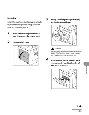 Page 178
10-3
Maintenance

Interior
Clean the machine’s print area periodically 
to prevent toner powder and paper dust 
from accumulating inside.
1 Turn off the main power switch 
and disconnect the power cord.
2 Open the left cover.
3 Grasp the blue plastic pull tab (A) 
on the toner cartridge.
Do not touch the rollers and parts which have 
labels “CAUTION! Hot surface avoid contact” 
on. They become very hot during use.
4 Pull the blue plastic pull tab until 
you can easily hold the handle of 
the toner...