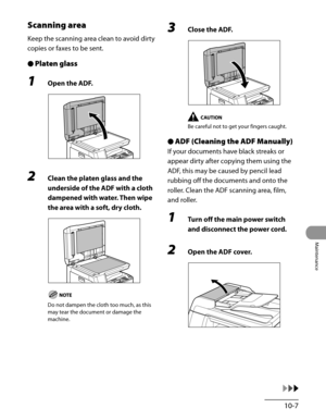 Page 182
10-7
Maintenance

Scanning area
Keep the scanning area clean to avoid dirty 
copies or faxes to be sent.
Platen glass
1 Open the ADF.
2 Clean the platen glass and the 
underside of the ADF with a cloth 
dampened with water. Then wipe 
the area with a soft, dry cloth.
Do not dampen the cloth too much, as this 
may tear the document or damage the 
machine.
●
3 Close the ADF.
Be careful not to get your fingers caught.
ADF (Cleaning the ADF Manually)
If your documents have black streaks or 
appear dirty...