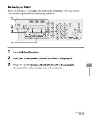 Page 186
10-11
Maintenance

Transcription Roller
If the back of the paper is smudged after printing, the transcription roller may be dirty.
Clean the transcription roller in the following procedure.
1 Press [Additional Functions].
2 Press [] or [] to select , then press [OK].
3 Press [] or [] to select , then press [OK].
Cleaning starts. When finished, the display returns to the standby mode. 
