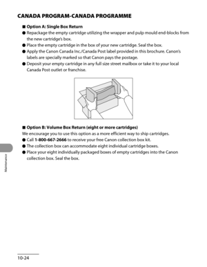 Page 199
Maintenance
10-24

CANADA PROGRAM-CANADA PROGRAMME
Option A: Single Box Return
Repackage the empty cartridge utilizing the wrapper and pulp mould end-blocks from 
the new cartridge’s box.
Place the empty cartridge in the box of your new cartridge. Seal the box.
Apply the Canon Canada Inc./Canada Post label provided in this brochure. Canon’s 
labels are specially marked so that Canon pays the postage.
Deposit your empty cartridge in any full size street mailbox or take it to your local 
Canada Post...