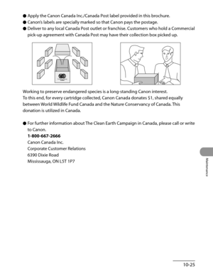 Page 200
10-25
Maintenance

Apply the Canon Canada Inc./Canada Post label provided in this brochure.
Canon’s labels are specially marked so that Canon pays the postage.
Deliver to any local Canada Post outlet or franchise. Customers who hold a Commercial 
pick-up agreement with Canada Post may have their collection box picked up.
Working to preserve endangered species is a long-standing Canon interest.
To this end, for every cartridge collected, Canon Canada donates $1, shared equally 
between World Wildlife...