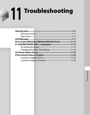 Page 204
Troubleshooting

11
Troubleshooting
Clearing Jams ∙∙∙∙∙∙∙∙∙∙∙∙∙∙∙∙∙∙\
∙∙∙∙∙∙∙∙∙∙∙∙∙∙∙∙∙∙\
∙∙∙∙∙∙∙∙∙∙∙∙∙∙∙∙∙∙\
∙∙∙∙∙∙∙∙∙∙∙∙∙∙∙∙∙∙\
∙∙∙∙11-2
Document Jams  ∙∙∙∙∙∙∙∙∙∙∙∙∙∙∙∙∙∙\
∙∙∙∙∙∙∙∙∙∙∙∙∙∙∙∙∙∙\
∙∙∙∙∙∙∙∙∙∙∙∙∙∙∙∙∙∙\
∙∙∙∙∙∙∙∙∙∙∙∙∙∙∙∙∙∙\
∙∙∙∙∙∙∙∙∙∙11-2
Paper Jams  ∙∙∙∙∙∙∙∙∙∙∙∙∙∙∙∙∙∙\
∙∙∙∙∙∙∙∙∙∙∙∙∙∙∙∙∙∙\
∙∙∙∙∙∙∙∙∙∙∙∙∙∙∙∙∙∙\
∙∙∙∙∙∙∙∙∙∙∙∙∙∙∙∙∙∙\
∙∙∙∙∙∙∙∙∙∙∙∙∙∙∙∙∙∙\
∙∙11-4
LCD Messages  ∙∙∙∙∙∙∙∙∙∙∙∙∙∙∙∙∙∙\
∙∙∙∙∙∙∙∙∙∙∙∙∙∙∙∙∙∙\
∙∙∙∙∙∙∙∙∙∙∙∙∙∙∙∙∙∙\
∙∙∙∙∙∙∙∙∙∙∙∙∙∙∙∙∙∙\
∙∙∙11-7
Error Codes (MF6595cx/MF6595/MF6590...