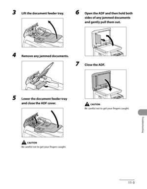 Page 206
11-3
Troubleshooting

3 Lift the document feeder tray.
4 Remove any jammed documents.
5 Lower the document feeder tray 
and close the ADF cover.
Be careful not to get your fingers caught.
6 Open the ADF and then hold both 
sides of any jammed documents 
and gently pull them out.
7 Close the ADF.
Be careful not to get your fingers caught. 