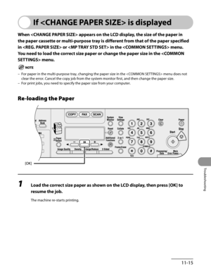 Page 218
11-15
Troubleshooting

If  is displayed
When  appears on the LCD display, the size of the paper in 
the paper cassette or multi-purpose tray is different from that of the paper specified 
in  or  in the  menu. 
You need to load the correct size paper or change the paper size in the  menu.
For paper in the multi-purpose tray, changing the paper size in the  menu does not 
clear the error. Cancel the copy job from the system monitor first, and then change the paper size.
For print jobs, you need to...