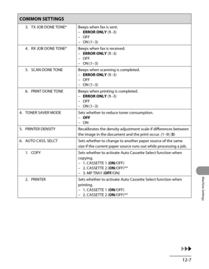 Page 232
12-7
Machine Settings

COMMON SETTINGS
3. TX JOB DONE TONE*Beeps when fax is sent.
ERROR ONLY (1–3)
OFF
ON (1–3)
–
–
–
4.  RX JOB DONE TONE*
Beeps when fax is received.
ERROR ONLY (1–3)
OFF
ON (1–3)
–
–
–
5.  SCAN DONE TONE
Beeps when scanning is completed.
ERROR ONLY (1–3)
OFF
ON (1–3)
–
–
–
6.  PRINT DONE TONE
Beeps when printing is completed.
ERROR ONLY (1–3)
OFF
ON (1–3)
–
–
–
4.  TONER SAVER MODE
Sets whether to reduce toner consumption.
OFF
ON
–
–
5.  PRINTER DENSITY
Recalibrates the density...