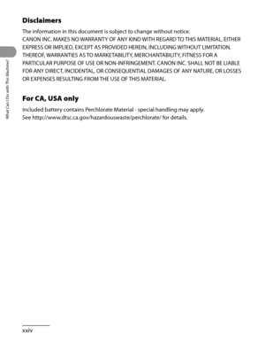 Page 25
What Can I Do with This Machine?
xxiv

Disclaimers
The information in this document is subject to change without notice.
CANON INC. MAKES NO WARRANTY OF ANY KIND WITH REGARD TO THIS MATERIAL, EITHER 
EXPRESS OR IMPLIED, EXCEPT AS PROVIDED HEREIN, INCLUDING WITHOUT LIMITATION, 
THEREOF, WARRANTIES AS TO MARKETABILITY, MERCHANTABILITY, FITNESS FOR A 
PARTICULAR PURPOSE OF USE OR NON-INFRINGEMENT. CANON INC. SHALL NOT BE LIABLE 
FOR ANY DIRECT, INCIDENTAL, OR CONSEQUENTIAL DAMAGES OF ANY NATURE, OR LOSSES...