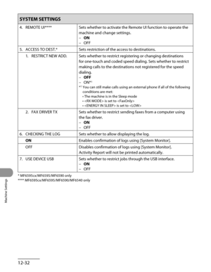 Page 257
Machine Settings
12-32

SYSTEM SETTINGS
4. REMOTE UI****Sets whether to activate the Remote UI function to operate the 
machine and change settings.
ON
OFF
–
–
5.  ACCESS TO DEST.*
Sets restriction of the access to destinations.
1.  RESTRICT NEW ADD.
Sets whether to restrict registering or changing destinations 
for one-touch and coded speed dialing. Sets whether to restrict 
making calls to the destinations not registered for the speed 
dialing.
OFF
ON*1
*1  You can still make calls using an external...