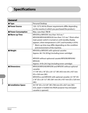 Page 259
Appendix
13-2

Specifications
General
Type●Personal Desktop
Power Source●120–127 V, 60 Hz (Power requirements differ depending 
on the country in which you purchased the product.)
Power Consumption●Max.: Less than 780 W
Warm-up Time●MF6595cx/MF6595: less than 16.0 sec.*
MF6590/MF6540/MF6520: less than 13.5 sec.* (from when 
main power switch is turned on until standby display 
appears, when temperature is 20°C and humidity is 65%)
Warm-up time may differ depending on the condition 
and environment of...