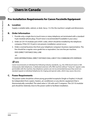 Page 31
What Can I Do with This Machine?
xxx

Users in Canada
Pre-Installation Requirements for Canon Facsimile Equipment
A. Location
Supply a suitable table, cabinet, or desk. See p. 13-2 for the machine’s weight and dimensions.
B. Order Information
1. Provide only a single-line to touch-tone or rotary telephone set termina\
ted with a standard 
4-pin modular phone plug. (Touch-tone is recommended if available in yo\
ur area.)
2.  Order an CA11A modular jack (USOC code), which should be installed by \
the...