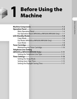 Page 36
Before Using the Machine

1
Before Using the 
Machine
Machine Components ∙∙∙∙∙∙∙∙∙∙∙∙∙∙∙∙∙∙\
∙∙∙∙∙∙∙∙∙∙∙∙∙∙∙∙∙∙\
∙∙∙∙∙∙∙∙∙∙∙∙∙∙∙∙∙∙\
∙∙∙∙∙∙∙∙∙∙∙1-2
Operation Panel  ∙∙∙∙∙∙∙∙∙∙∙∙∙∙∙∙∙∙\
∙∙∙∙∙∙∙∙∙∙∙∙∙∙∙∙∙∙\
∙∙∙∙∙∙∙∙∙∙∙∙∙∙∙∙∙∙\
∙∙∙∙∙∙∙∙∙∙∙∙∙∙∙∙∙∙\
∙∙∙1-4
Main Operation Panel  ∙∙∙∙∙∙∙∙∙∙∙∙∙∙∙∙∙∙\
∙∙∙∙∙∙∙∙∙∙∙∙∙∙∙∙∙∙\
∙∙∙∙∙∙∙∙∙∙∙∙∙∙∙∙∙∙\
∙∙∙∙∙∙∙∙∙∙∙∙∙∙∙∙∙∙\
∙1-4
Fax Operation Panel (MF6595cx/MF6595/MF6590 Only)  ∙∙∙∙∙∙1-7
LCD (Standby Mode)  ∙∙∙∙∙∙∙∙∙∙∙∙∙∙∙∙∙∙\
∙∙∙∙∙∙∙∙∙∙∙∙∙∙∙∙∙∙\
∙∙∙∙∙∙∙∙∙∙∙∙∙∙∙∙∙∙\...