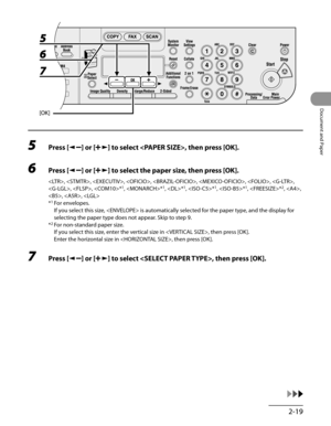Page 74
2-19
Document and Paper

5 Press [] or [] to select , then press [OK].
6 Press [] or [] to select the paper size, then press [OK].
, , , , , , , , 
, , *1, *1, *1, *1, *1, *2, , 
, , 
*1 For envelopes.
  If you select this size,  is automatically selected for the paper type, and the display for 
selecting the paper type does not appear. Skip to step 9.
*2 For non-standard paper size.
  If you select this size, enter the vertical size in , then press [OK].
  Enter the horizontal size in , then press...