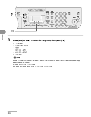 Page 83
Copying
3-8

3 Press [] or [] to select the copy ratio, then press [OK].
200% MAX.
129% STMT → LTR
100%
78% LGL → LTR
64% LTR → STMT
50% MIN.
When  in the  menu is set to  or , the preset copy 
ratios change as follows:
A: 50%, 70%, 100%, 141%, 200%
AB: 50%, 70%, 81%, 86%, 100%, 115%, 122%, 141%, 200%
–
–
–
–
–
– 