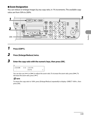 Page 84
3-9
Copying

Zoom Designation
You can reduce or enlarge images by any copy ratio, in 1% increments. The available copy 
ratios are from 50% to 200%.
1 Press [COPY].
2 Press [Enlarge/Reduce] twice.
3 Enter the copy ratio with the numeric keys, then press [OK].
ZOOM50-200%
-80%+
Ex.
You can also use [] or [] to adjust the zoom ratio. To increase the zoom ratio, press []. To 
decrease the zoom ratio, press [].
To return the copy ratio to 100%, press [Enlarge/Reduce] repeatedly to display , then 
press...