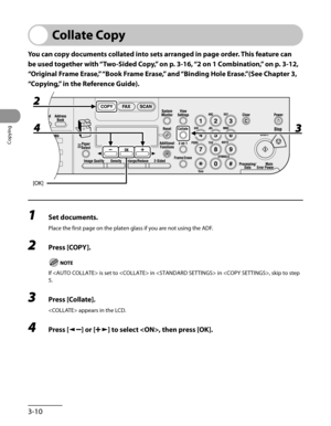 Page 85
Copying
3-10

Collate Copy
You can copy documents collated into sets arranged in page order. This feature can 
be used together with “Two-Sided Copy,” on p. 3-16, “2 on 1 Combination ,” on p. 3-12, 
“Original Frame Erase,” “Book Frame Erase,” and “Binding Hole Erase.”(See Chapter 3, 
“Copying,” in the Reference Guide).
1 Set documents.
Place the first page on the platen glass if you are not using the ADF.
2 Press [COPY].
If  is set to  in  in , skip to step 
5.
3 Press [Collate].
 appears in the LCD.
4...