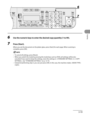 Page 94
3-19
Copying

6 Use the numeric keys to enter the desired copy quantity (1 to 99).
7 Press [Start].
When you set the document on the platen glass, press [Start] for each page. When scanning is 
complete, press [OK].
To cancel all settings, press [Reset].
When you switch the mode by pressing the mode keys such as [FAX], all se\
ttings will be also 
canceled. If you want to keep the settings, store the settings in  in , See “STANDARD SETTINGS,” on p. 12-10.
Instead of performing step 5, you can just press...