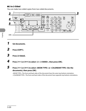 Page 95
Copying
3-20

2 to 2-Sided
You can make two-sided copies from two-sided documents.
1 Set documents.
2 Press [COPY].
3 Press [2-Sided].
4 Press [] or [] to select  2-SIDED>, then press [OK].
5 Press [] or [] to select  or  (for the 
documents), then press [OK].
: The front and back sides of the document have the same top-bottom orientation.
: The front and back sides of the document have opposite top-bottom orientations.
● 