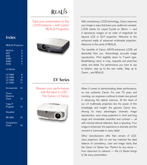 Page 2With revolutionary LCOS technology, Canon improves 
your image in ways that leave your audiences amazed. 
LCOS  stands  for  Liquid  Crystal  on  Silicon  —  and 
it  reproduces  images  on  an  order  of  magnitude  far 
beyond  LCD  or  DLP  projection.  Welcome  to  the 
enhanced  reality  of  advanced  multimedia  projection. 
Welcome to the world of REALiS.
The  benefits  of  Canon  AISYS-enhanced  LCOS  will 
absolutely  floor  you.  Astoundingly  accurate  image 
reproduction.  Print  legibility...