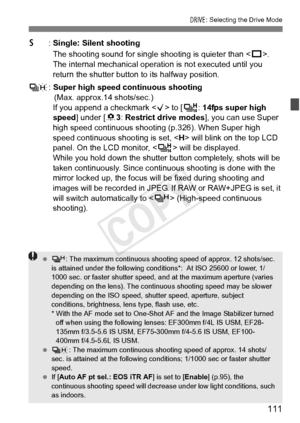 Page 111111
R: Selecting the Drive Mode
6: Single: Silent shooting
The shooting sound for single shooting is quieter than < u>. 
The internal mechanical operat ion is not executed until you 
return the shutter button to its halfway position.
K : Super high speed continuous shooting
(Max. approx.14 shots/sec.)
If you append a checkmark < X> to [ V: 14fps super high 
speed ] under [ 83: Restrict drive modes ], you can use Super 
high speed continuous shoo ting (p.326). When Super high 
speed continuous shooting is...