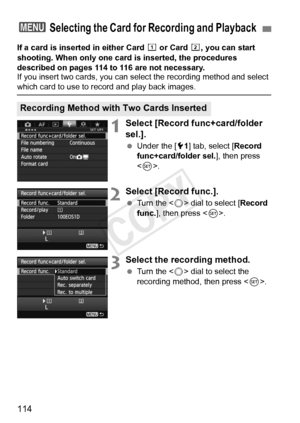 Page 114114
If a card is inserted in either Card f or Card g, you can start 
shooting. When only one card is inserted, the procedures 
described on pages 114 to 116 are not necessary.
If you insert two cards, you can select the recording method and select \
which card to use to re cord and play back images.
1Select [Record func+card/folder 
sel.].
 Under the [ 51] tab, select [ Record 
func+card/folder sel. ], then press 
< 0 >.
2Select [Record func.].
  Turn the < 5> dial to select [ Record 
func. ], then...