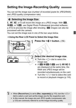 Page 117117
You can set the image size (number of recorded pixels for JPEG/RAW) and JPEG quality (compression rate).
3, H , 5 , or 6 will record the image as a JPEG image. With  1, 
41 , or 61 , use Digital Photo Profes sional (provided software, 
p.410) to process the image after shooting.  1 images can also be 
processed with the camera.
You can set the image size in one of the two ways below.
 Using the Rear LCD Panel to Select the Image Size
1Press the < H> button. (9 )
2Select the desired image size.
 Turn...