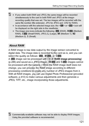 Page 121121
Setting the Image-Recording Quality
A RAW image is raw data output by the image sensor converted to 
digital data. The image data is recorded to the card as is, and you can 
select the quality as follows:  1, 41 , or 61 .
A  1  image can be processed with [ 32: RAW image processing ] 
(p.286) and saved as a JPEG image. ( 41 and 61  images cannot 
be processed with the camera.) While the RAW image itself does not 
change, you can process the RAW image according to different 
processing conditions to...